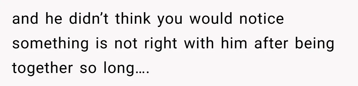 and he didn’t think you would notice something is not right with him after being together so long….