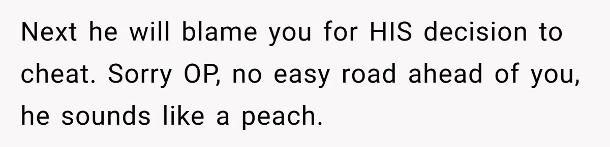 Next he will blame you for HIS decision to cheat. Sorry OP, no easy road ahead of you, he sounds like a peach.