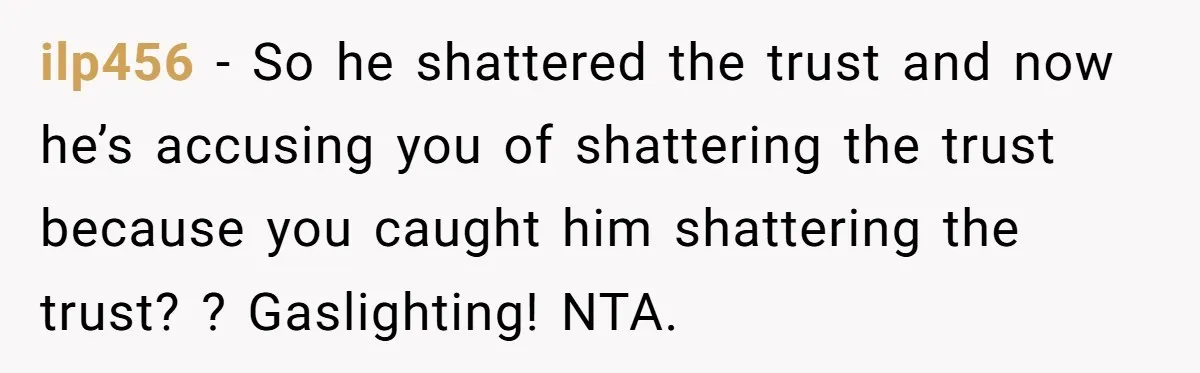 ilp456 − So he shattered the trust and now he’s accusing you of shattering the trust because you caught him shattering the trust? ? Gaslighting! NTA.