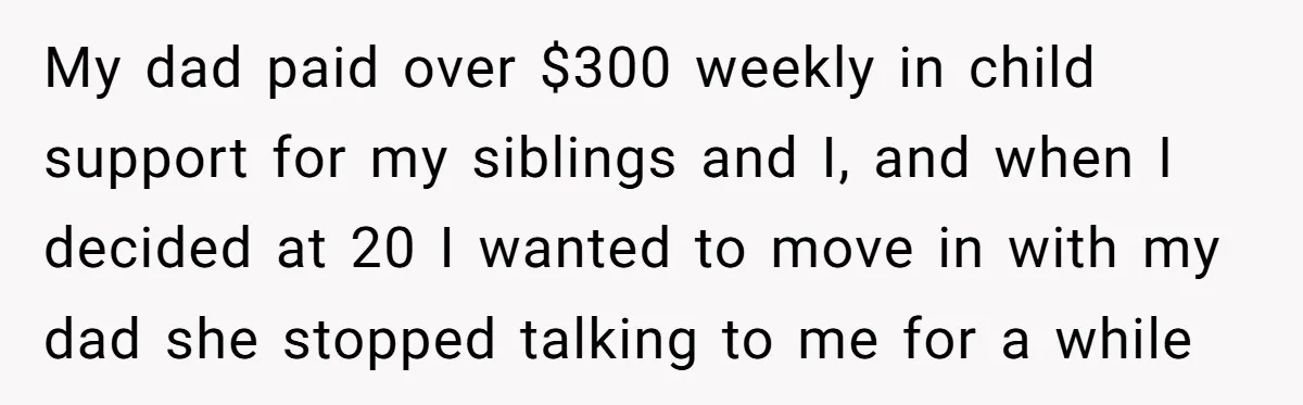 My dad paid over $300 weekly in child support for my siblings and I, and when I decided at 20 I wanted to move in with my dad she stopped...