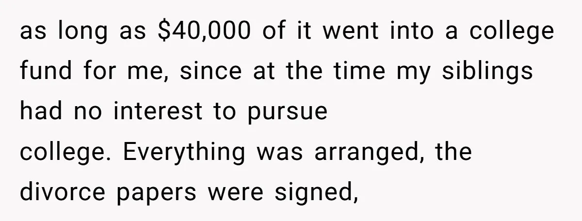 as long as $40,000 of it went into a college fund for me, since at the time my siblings had no interest to pursue college. Everything was arranged, the divorce...
