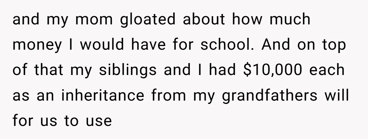 and my mom gloated about how much money I would have for school. And on top of that my siblings and I had $10,000 each as an inheritance from my...
