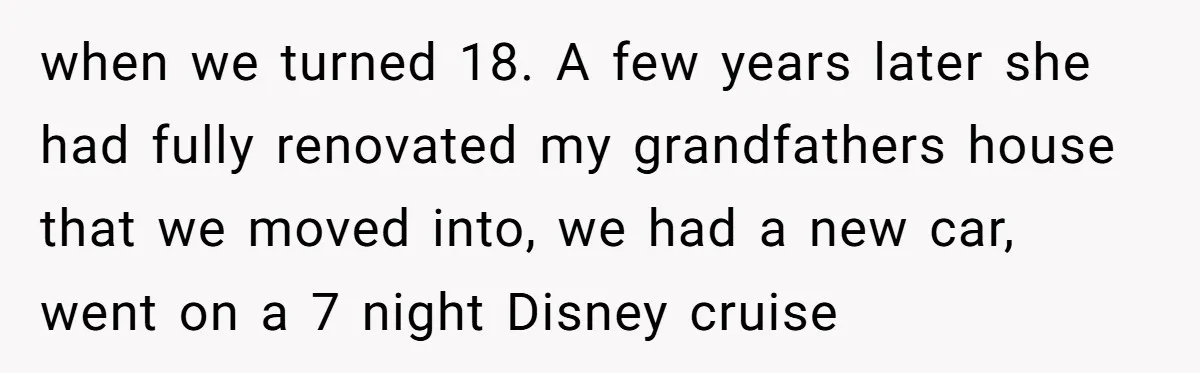 when we turned 18. A few years later she had fully renovated my grandfathers house that we moved into, we had a new car, went on a 7 night Disney...