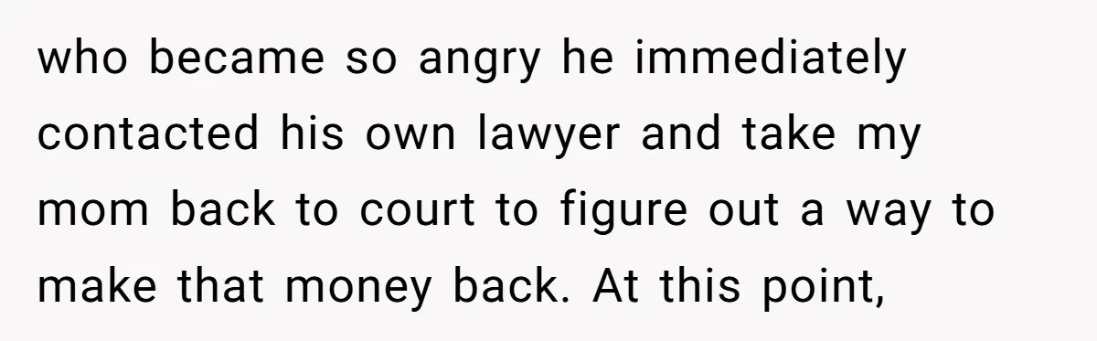 who became so angry he immediately contacted his own lawyer and take my mom back to court to figure out a way to make that money back. At this point,