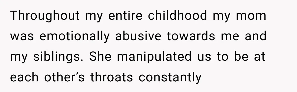 Throughout my entire childhood my mom was emotionally abusive towards me and my siblings. She manipulated us to be at each other’s throats constantly