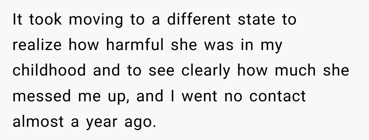 It took moving to a different state to realize how harmful she was in my childhood and to see clearly how much she messed me up, and I went no...