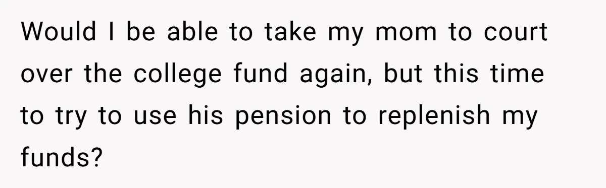 Would I be able to take my mom to court over the college fund again, but this time to try to use his pension to replenish my funds?