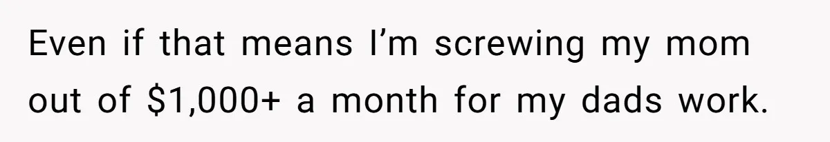 Even if that means I’m screwing my mom out of $1,000+ a month for my dads work.