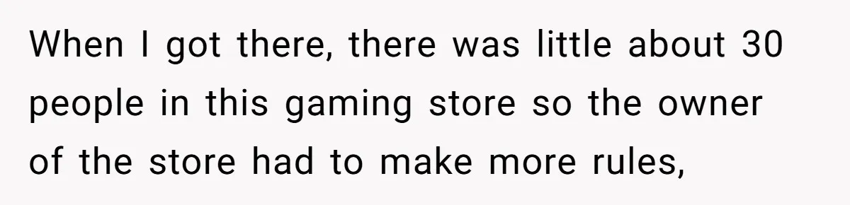 When I got there, there was little about 30 people in this gaming store so the owner of the store had to make more rules,