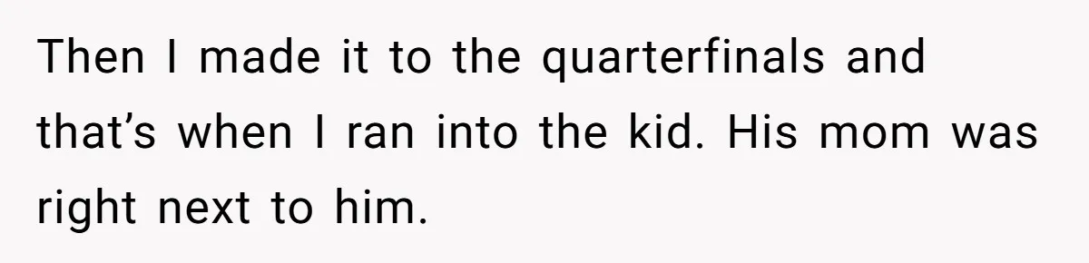 Then I made it to the quarterfinals and that’s when I ran into the kid. His mom was right next to him.
