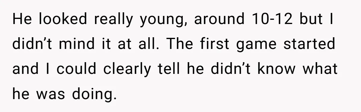 He looked really young, around 10-12 but I didn’t mind it at all. The first game started and I could clearly tell he didn’t know what he was doing.