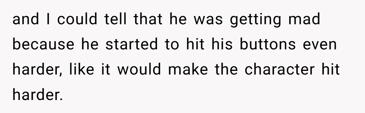 and I could tell that he was getting mad because he started to hit his buttons even harder, like it would make the character hit harder.