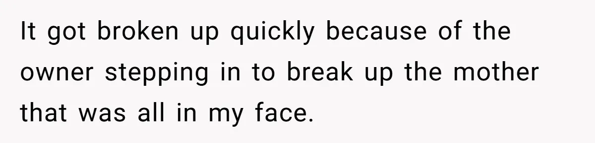 It got broken up quickly because of the owner stepping in to break up the mother that was all in my face.