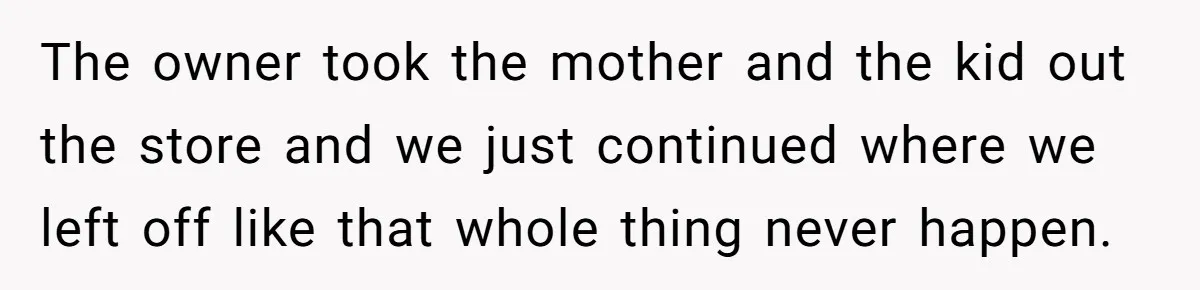 The owner took the mother and the kid out the store and we just continued where we left off like that whole thing never happen.