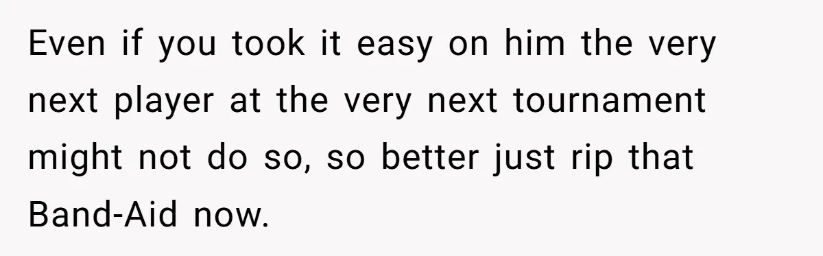 Even if you took it easy on him the very next player at the very next tournament might not do so, so better just rip that Band-Aid now.