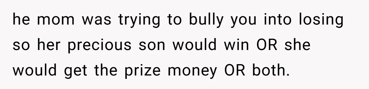 he mom was trying to bully you into losing so her precious son would win OR she would get the prize money OR both.