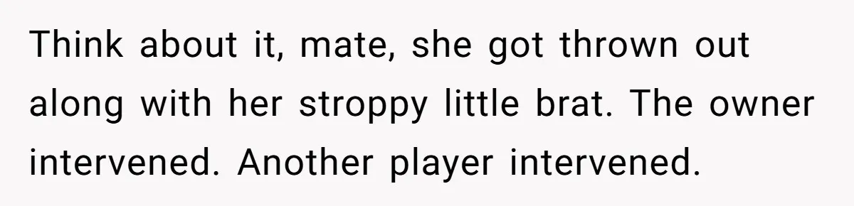 Think about it, mate, she got thrown out along with her stroppy little brat. The owner intervened. Another player intervened.