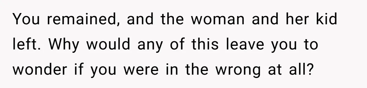 You remained, and the woman and her kid left. Why would any of this leave you to wonder if you were in the wrong at all?