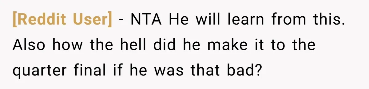 [Reddit User] − NTA He will learn from this. Also how the hell did he make it to the quarter final if he was that bad?