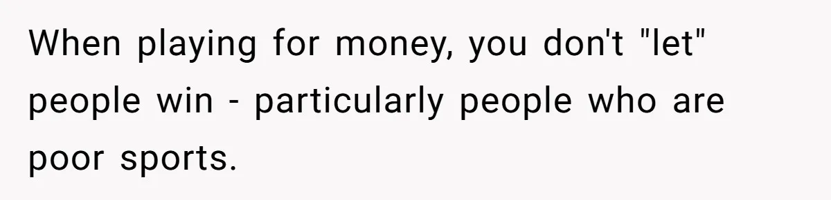When playing for money, you don't "let" people win - particularly people who are poor sports.