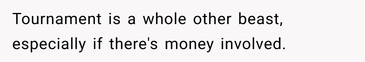 Tournament is a whole other beast, especially if there's money involved.