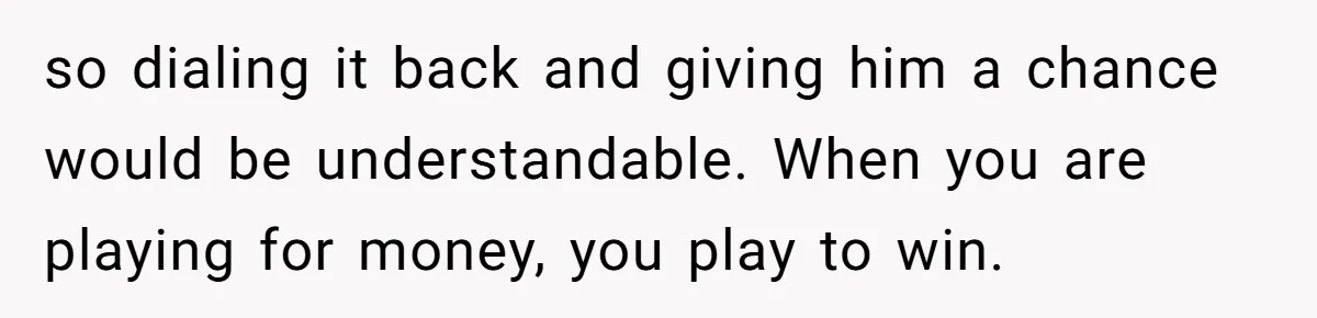 so dialing it back and giving him a chance would be understandable. When you are playing for money, you play to win.