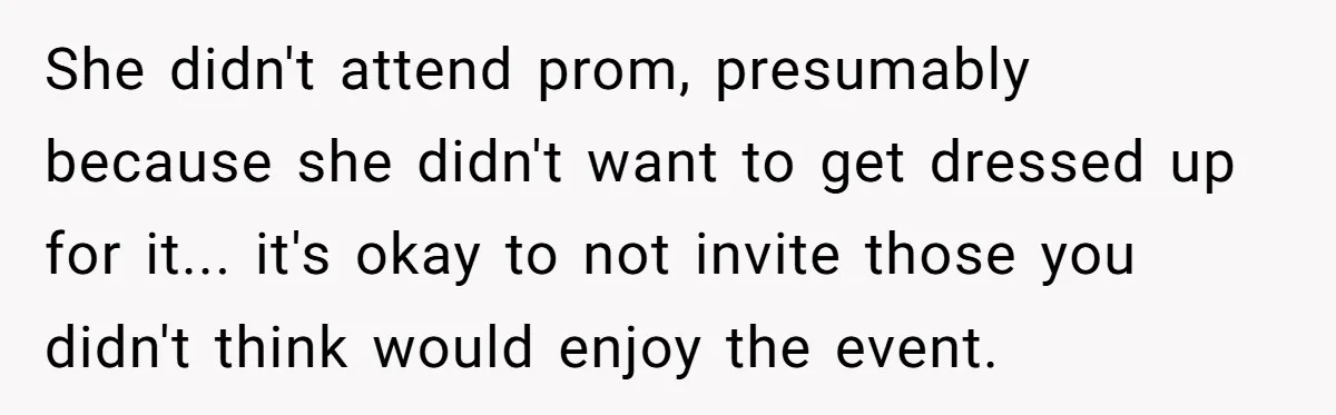 She didn't attend prom, presumably because she didn't want to get dressed up for it... it's okay to not invite those you didn't think would enjoy the event.