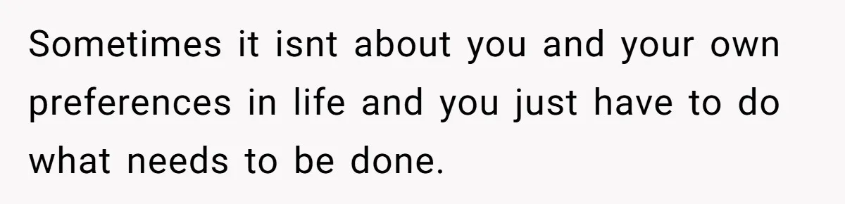 Sometimes it isnt about you and your own preferences in life and you just have to do what needs to be done.