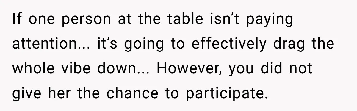 If one person at the table isn’t paying attention... it’s going to effectively drag the whole vibe down... However, you did not give her the chance to participate.