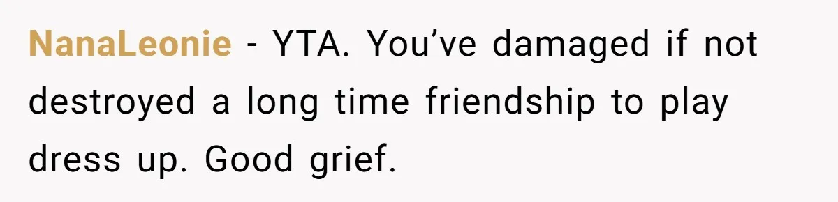 NanaLeonie - YTA. You’ve damaged if not destroyed a long time friendship to play dress up. Good grief.