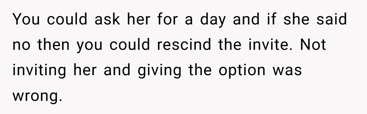 You could ask her for a day and if she said no then you could rescind the invite. Not inviting her and giving the option was wrong.