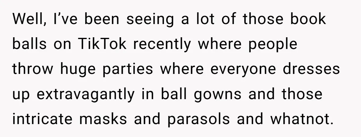 Well, I’ve been seeing a lot of those book balls on TikTok recently where people throw huge parties where everyone dresses up extravagantly in ball gowns and those intricate masks...