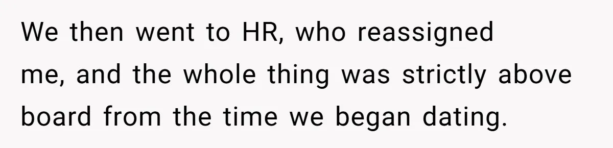 We then went to HR, who reassigned me, and the whole thing was strictly above board from the time we began dating.