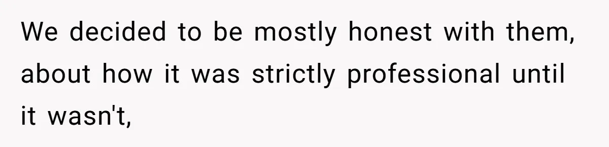 We decided to be mostly honest with them, about how it was strictly professional until it wasn't,