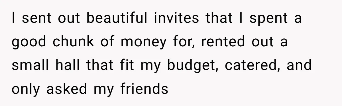 I sent out beautiful invites that I spent a good chunk of money for, rented out a small hall that fit my budget, catered, and only asked my friends