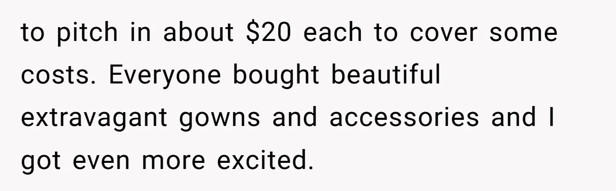 to pitch in about $20 each to cover some costs. Everyone bought beautiful extravagant gowns and accessories and I got even more excited.