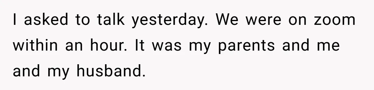 I asked to talk yesterday. We were on zoom within an hour. It was my parents and me and my husband.