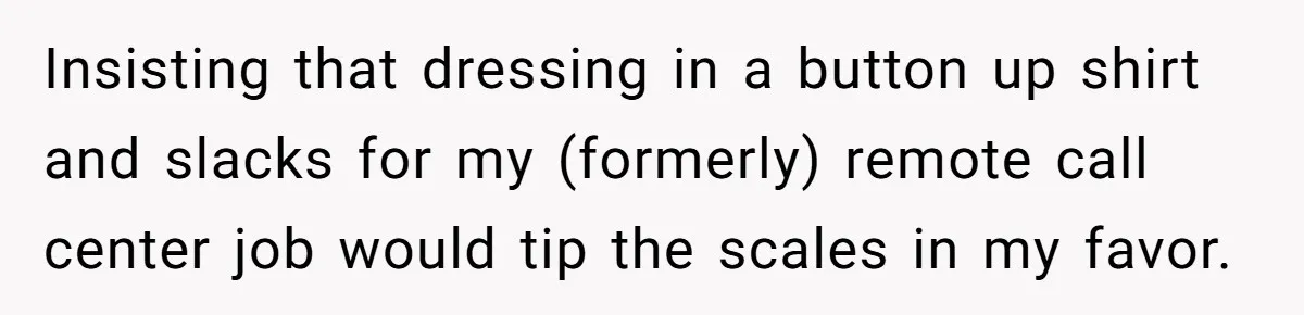 Family Tension Explodes After Woman Says She’s “Lying In The Bed” Her Parents Voted For Insisting that dressing in a button up shirt and slacks for my (formerly) remote call center job would tip the scales in my favor.