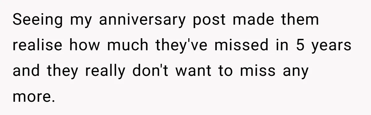 Seeing my anniversary post made them realise how much they've missed in 5 years and they really don't want to miss any more.