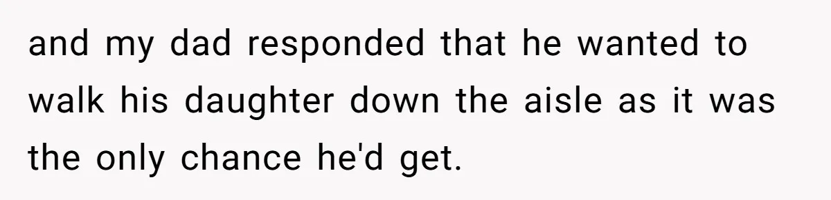 and my dad responded that he wanted to walk his daughter down the aisle as it was the only chance he'd get.