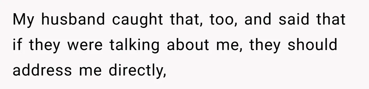 My husband caught that, too, and said that if they were talking about me, they should address me directly,