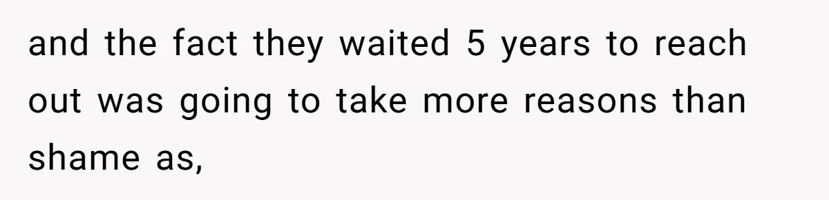 and the fact they waited 5 years to reach out was going to take more reasons than shame as,