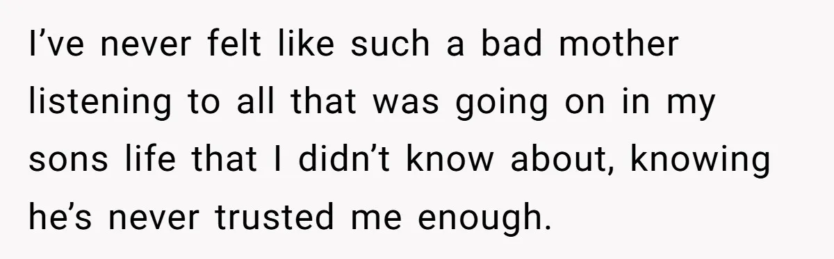 I’ve never felt like such a bad mother listening to all that was going on in my sons life that I didn’t know about, knowing he’s never trusted me enough.