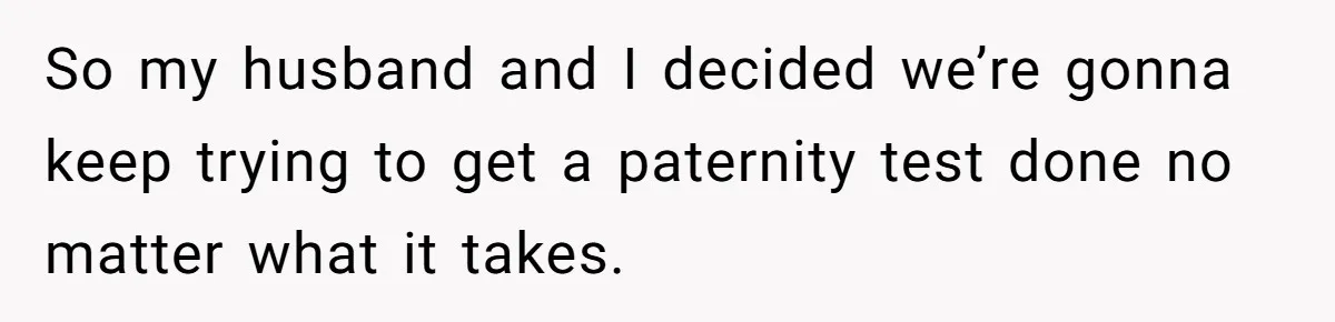 So my husband and I decided we’re gonna keep trying to get a paternity test done no matter what it takes.