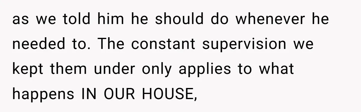 as we told him he should do whenever he needed to. The constant supervision we kept them under only applies to what happens IN OUR HOUSE,