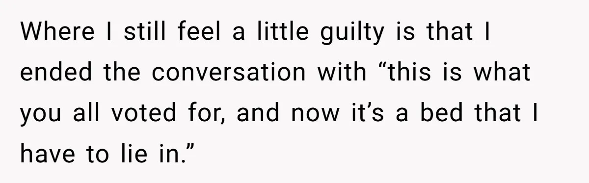 Family Tension Explodes After Woman Says She’s “Lying In The Bed” Her Parents Voted For Where I still feel a little guilty is that I ended the conversation with “this is what you all voted for, and now it’s a bed that I have to...