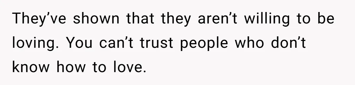 They’ve shown that they aren’t willing to be loving. You can’t trust people who don’t know how to love.