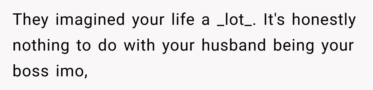 They imagined your life a _lot_. It's honestly nothing to do with your husband being your boss imo,