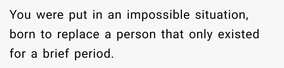 You were put in an impossible situation, born to replace a person that only existed for a brief period.
