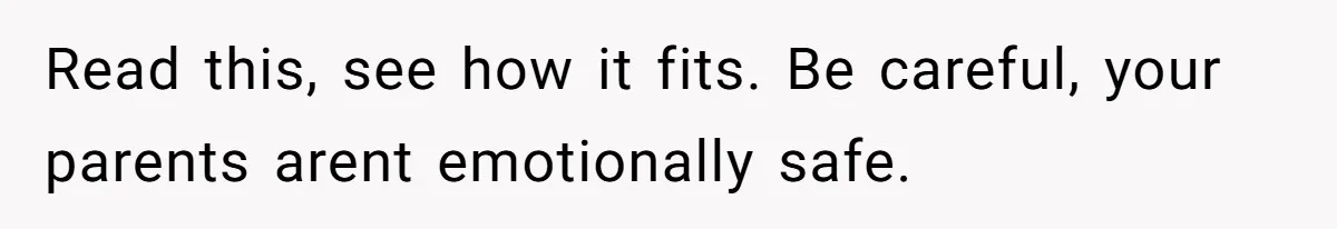 Read this, see how it fits. Be careful, your parents arent emotionally safe.
